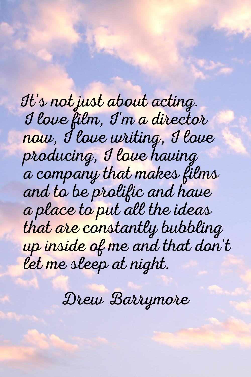 It's not just about acting. I love film, I'm a director now, I love writing, I love producing, I lo