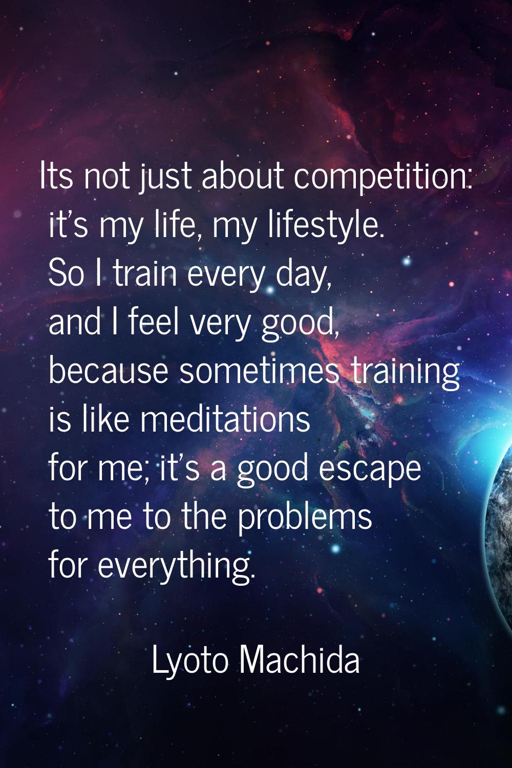 Its not just about competition: it's my life, my lifestyle. So I train every day, and I feel very g