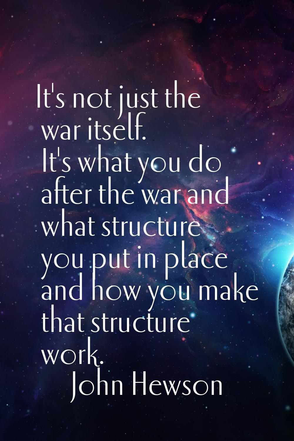 It's not just the war itself. It's what you do after the war and what structure you put in place an