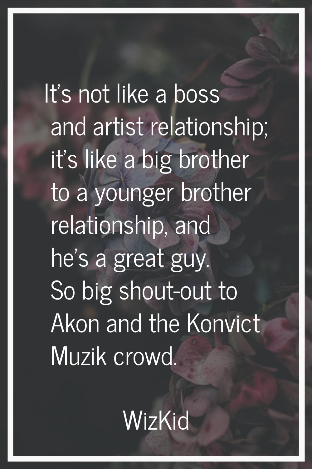 It's not like a boss and artist relationship; it's like a big brother to a younger brother relation