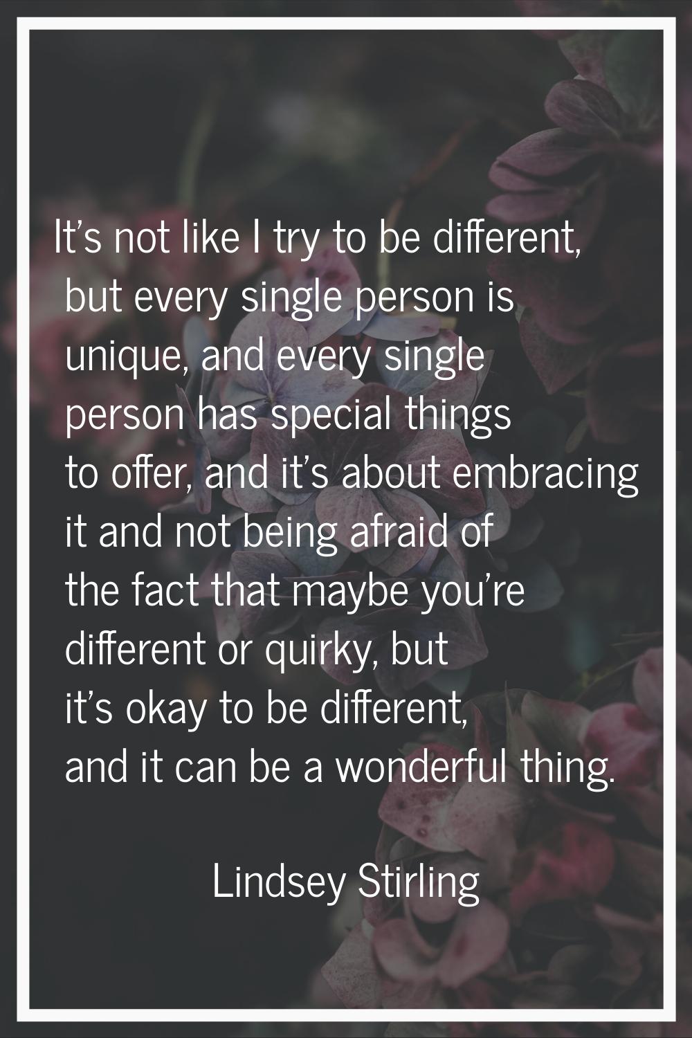 It's not like I try to be different, but every single person is unique, and every single person has