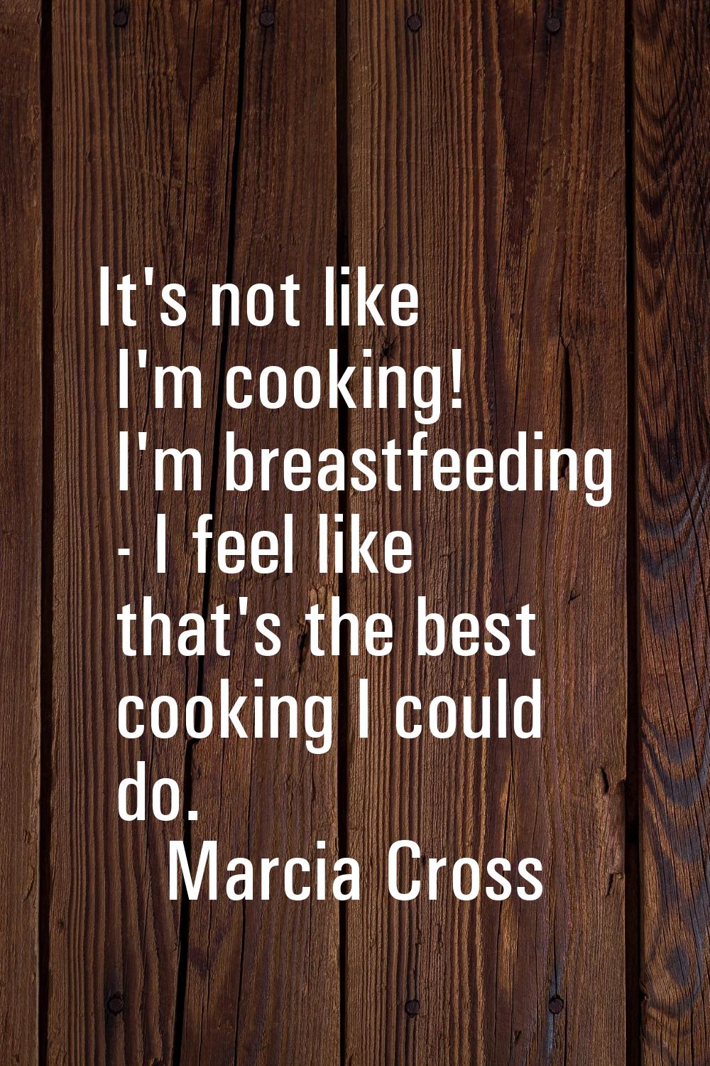 It's not like I'm cooking! I'm breastfeeding - I feel like that's the best cooking I could do.