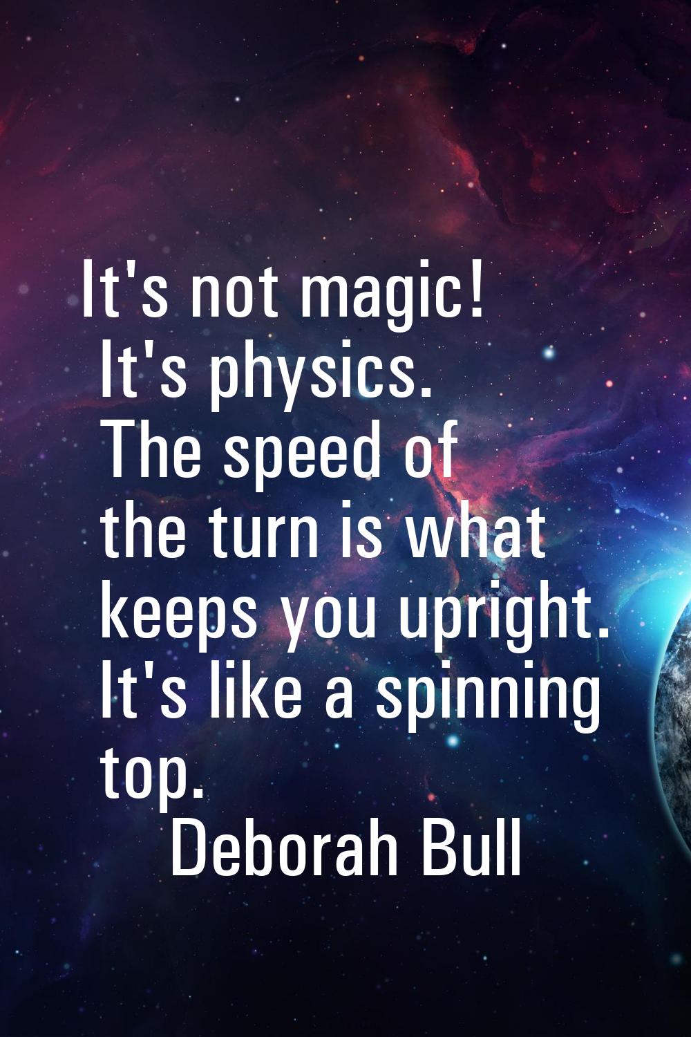 It's not magic! It's physics. The speed of the turn is what keeps you upright. It's like a spinning