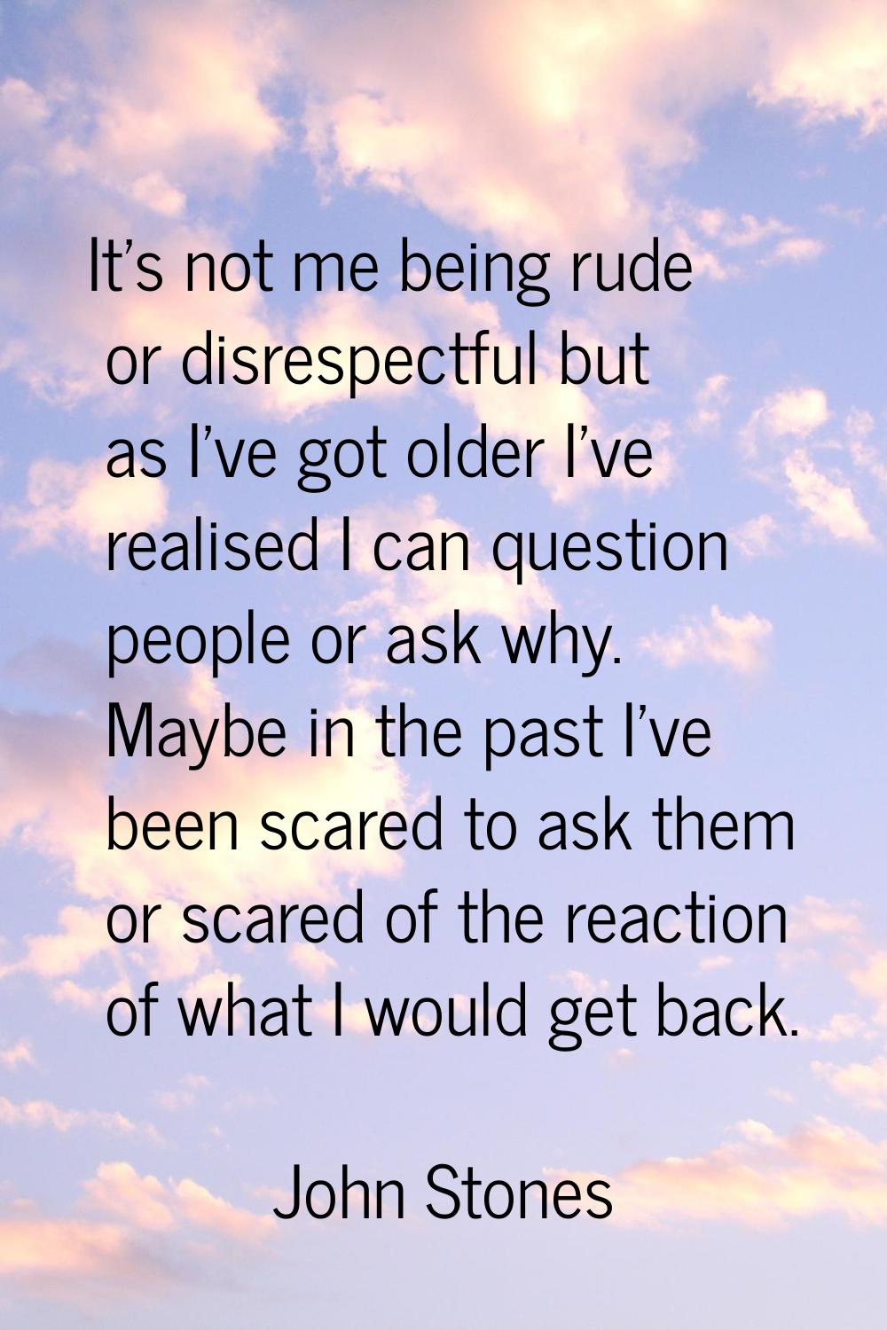 It's not me being rude or disrespectful but as I've got older I've realised I can question people o