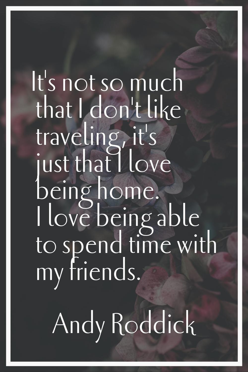 It's not so much that I don't like traveling, it's just that I love being home. I love being able t