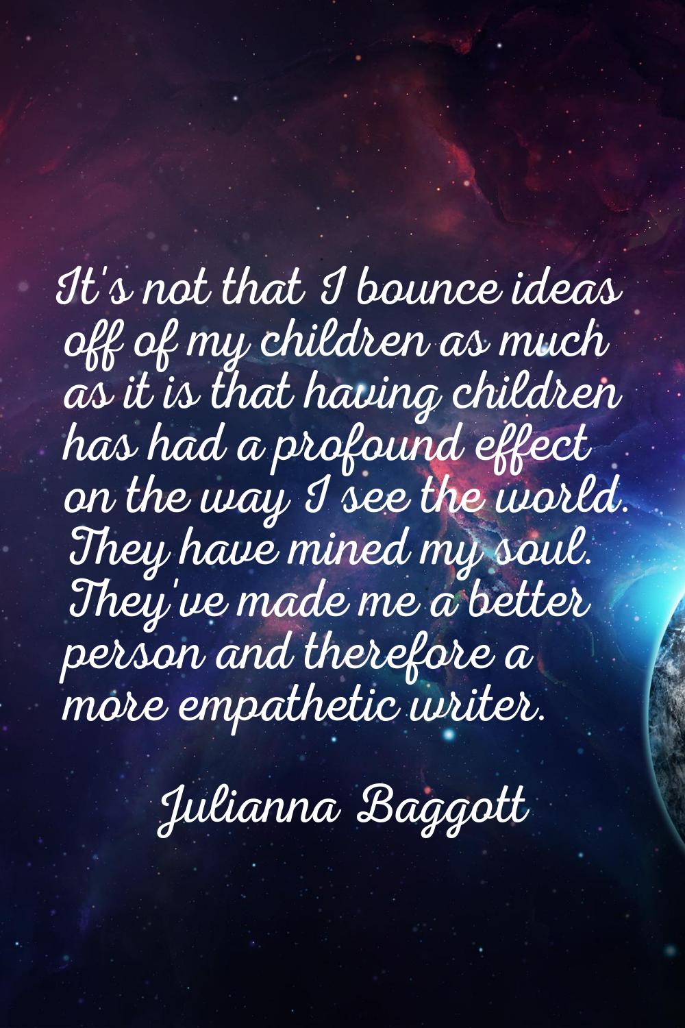 It's not that I bounce ideas off of my children as much as it is that having children has had a pro