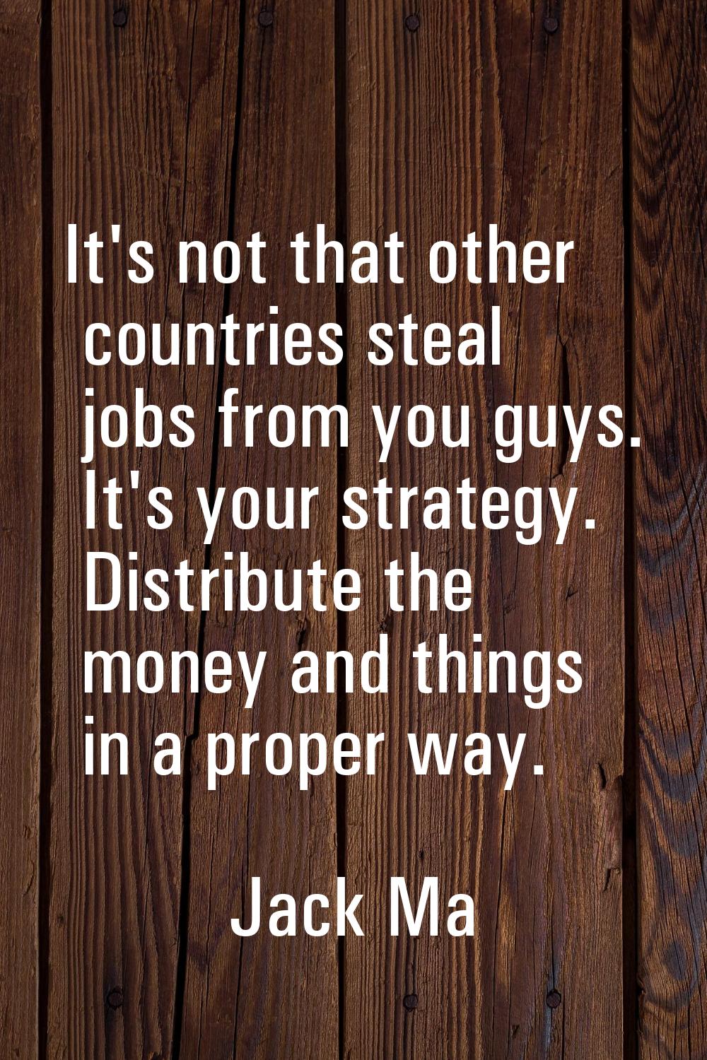 It's not that other countries steal jobs from you guys. It's your strategy. Distribute the money an
