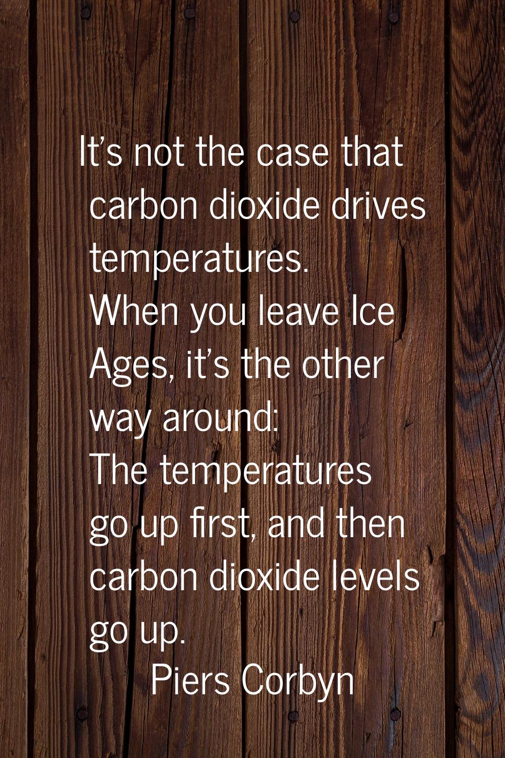 It's not the case that carbon dioxide drives temperatures. When you leave Ice Ages, it's the other 