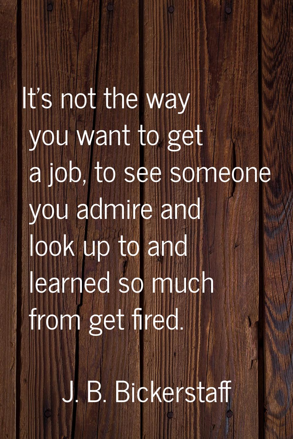 It's not the way you want to get a job, to see someone you admire and look up to and learned so muc