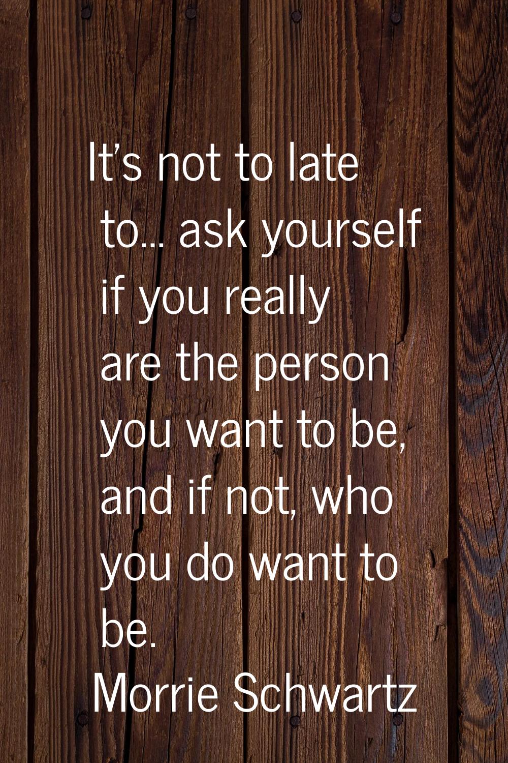 It's not to late to... ask yourself if you really are the person you want to be, and if not, who yo