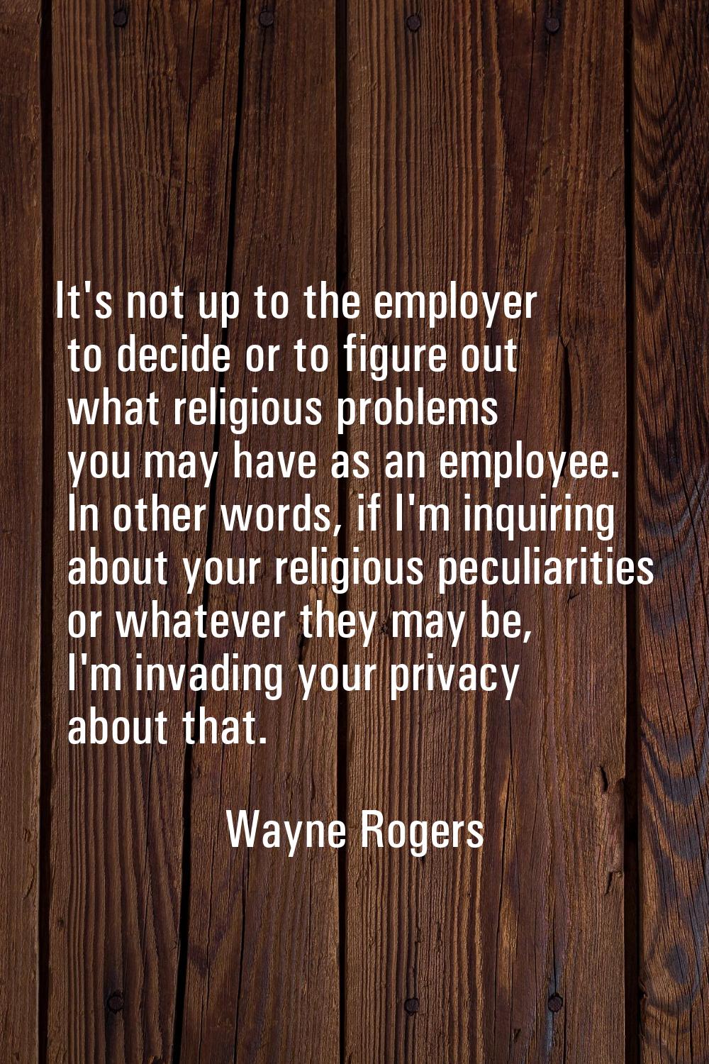 It's not up to the employer to decide or to figure out what religious problems you may have as an e