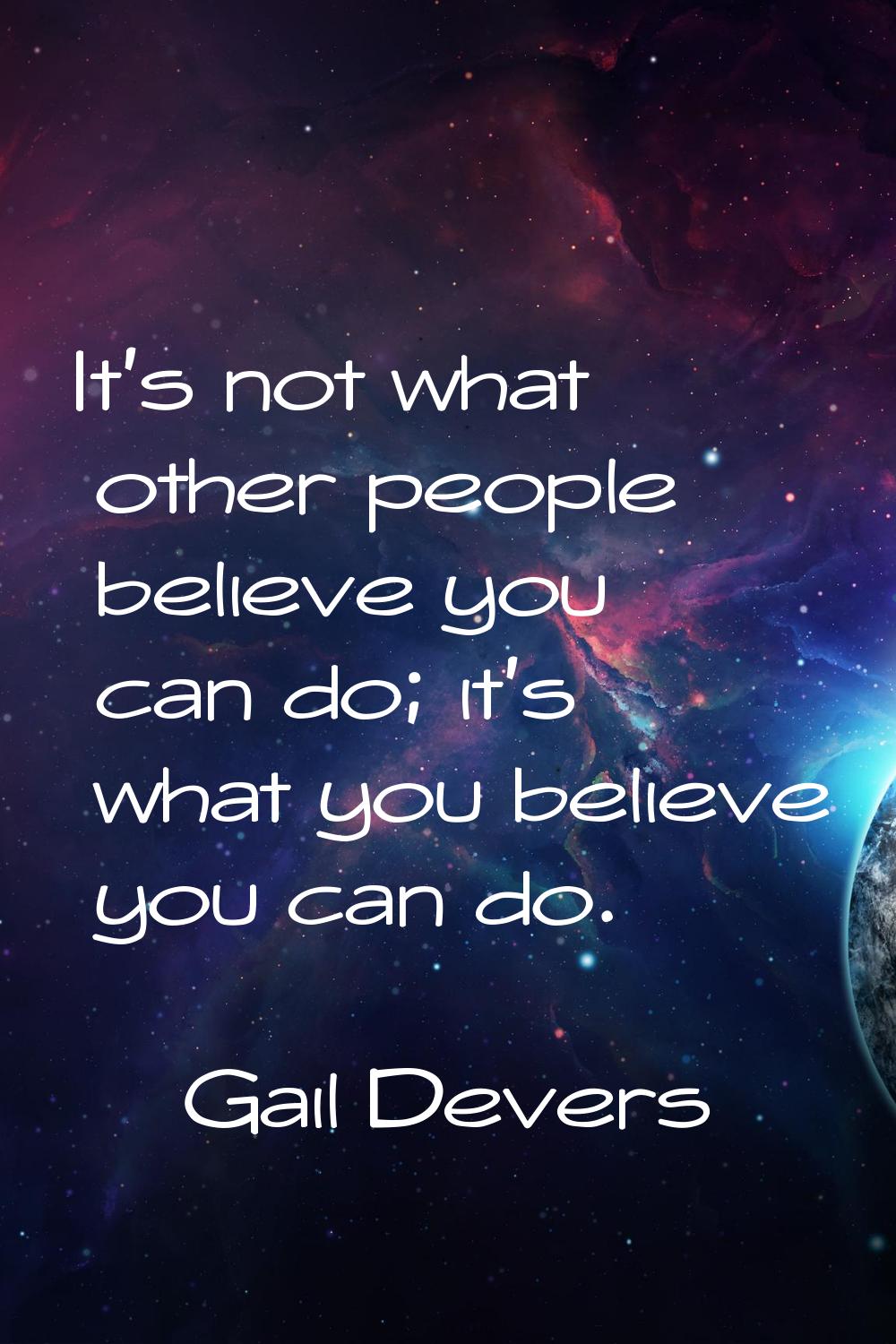 It's not what other people believe you can do; it's what you believe you can do.