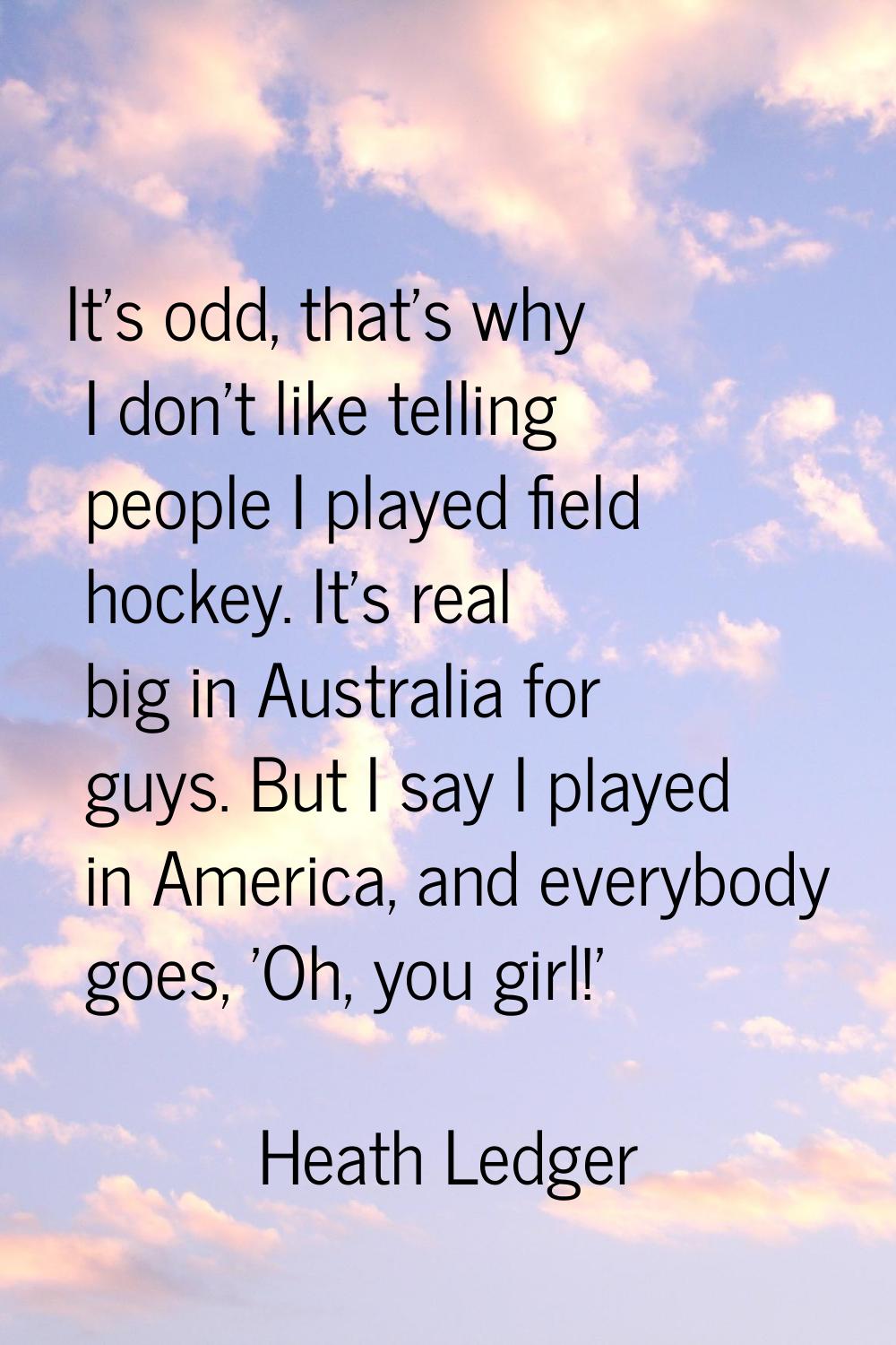 It's odd, that's why I don't like telling people I played field hockey. It's real big in Australia 