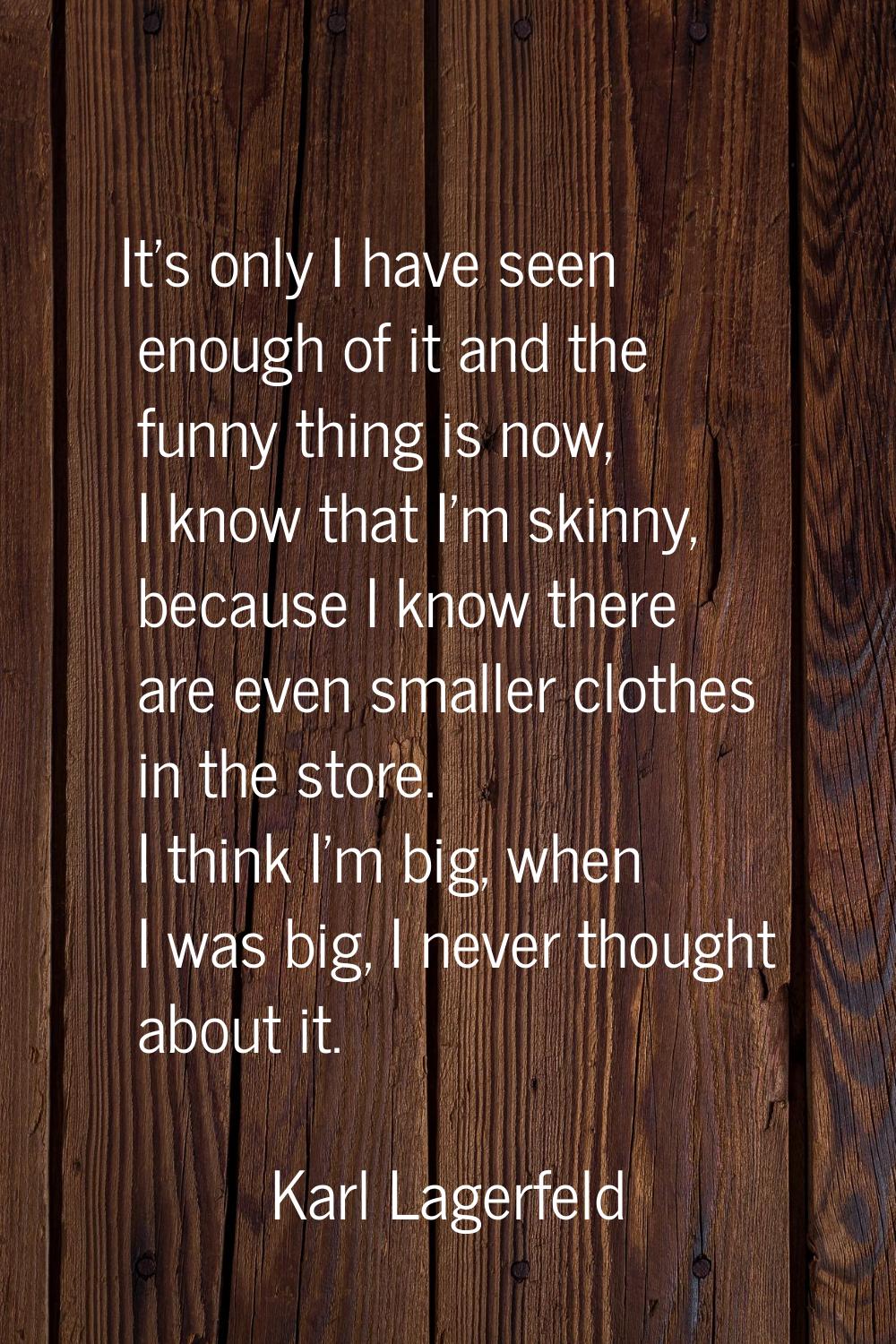 It's only I have seen enough of it and the funny thing is now, I know that I'm skinny, because I kn