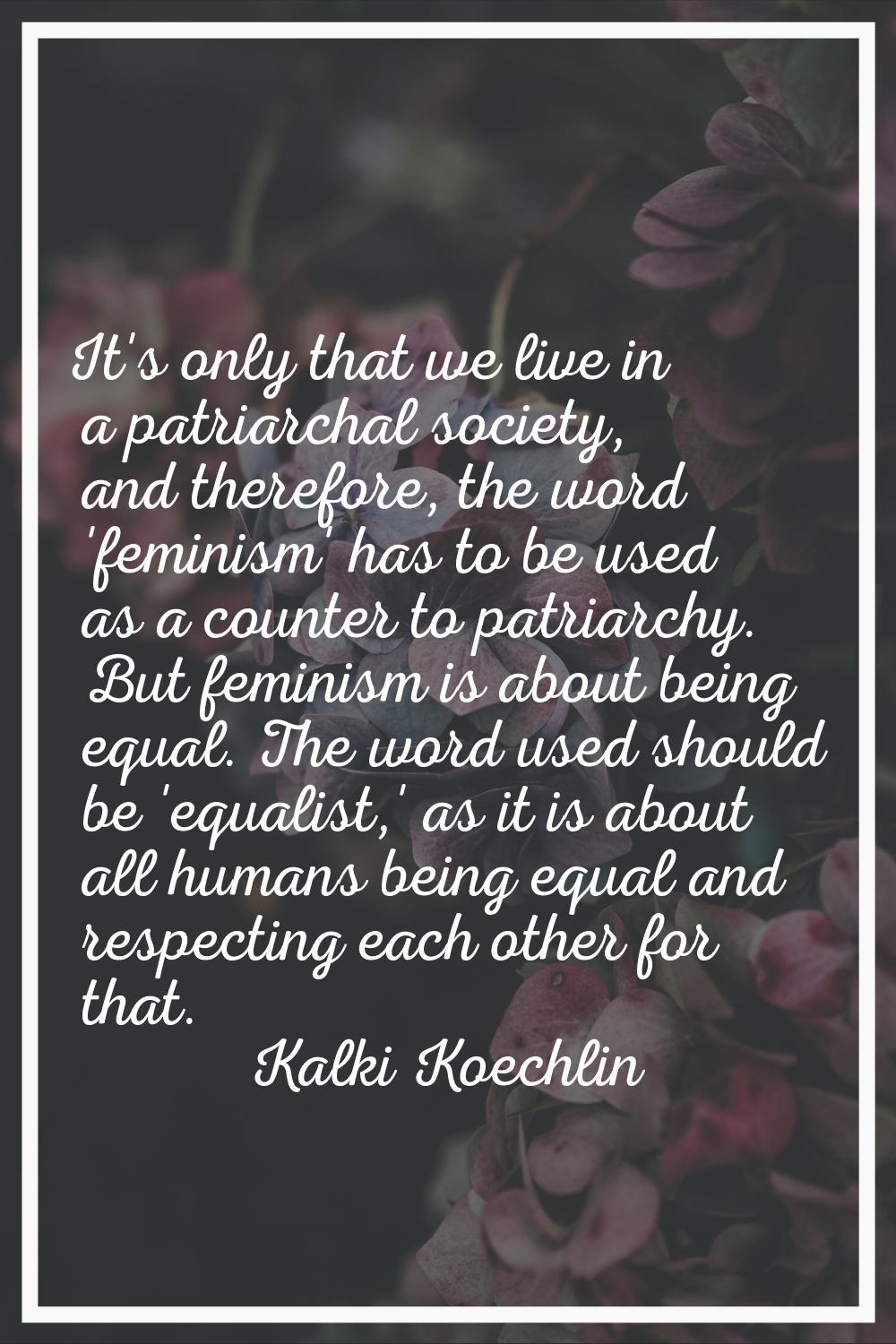 It's only that we live in a patriarchal society, and therefore, the word 'feminism' has to be used 