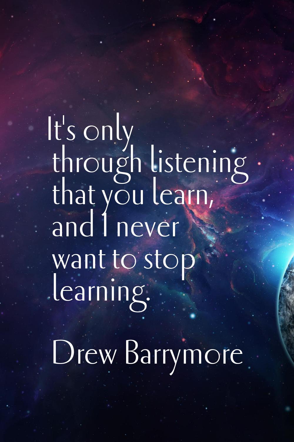 It's only through listening that you learn, and I never want to stop learning.