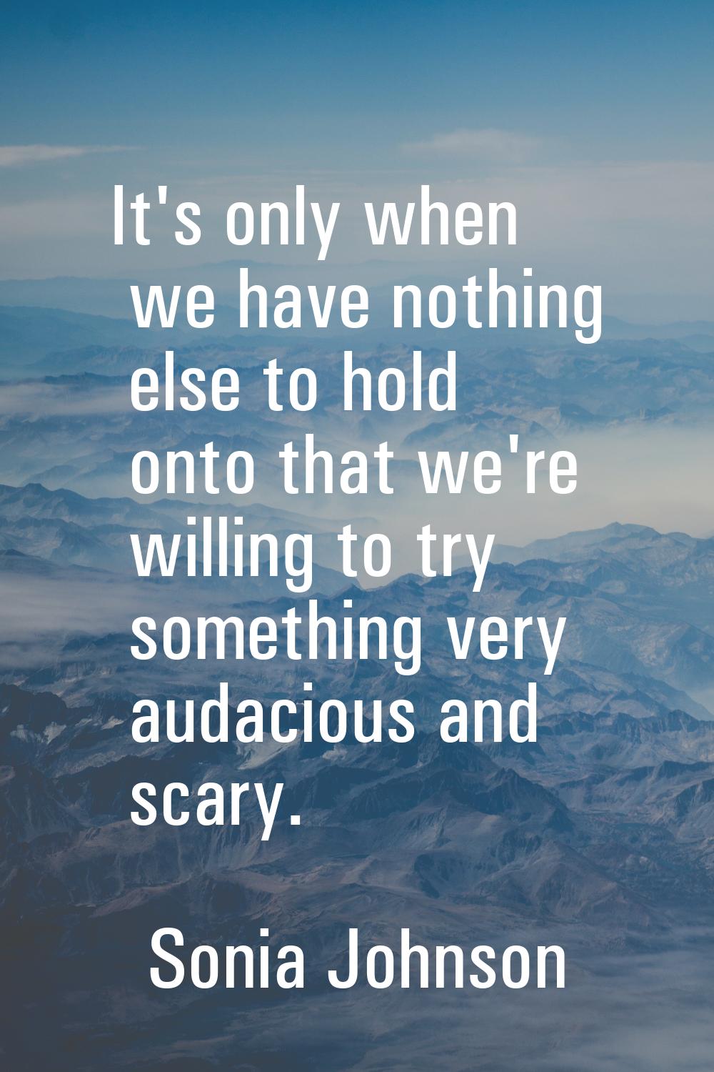 It's only when we have nothing else to hold onto that we're willing to try something very audacious