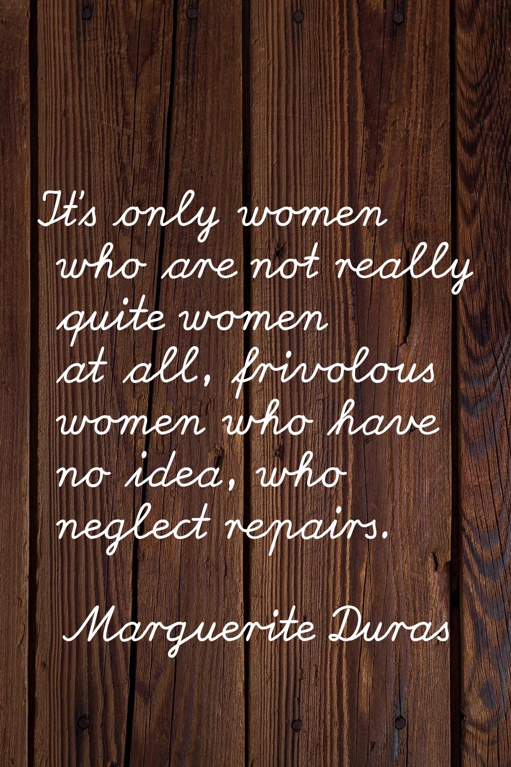 It's only women who are not really quite women at all, frivolous women who have no idea, who neglec