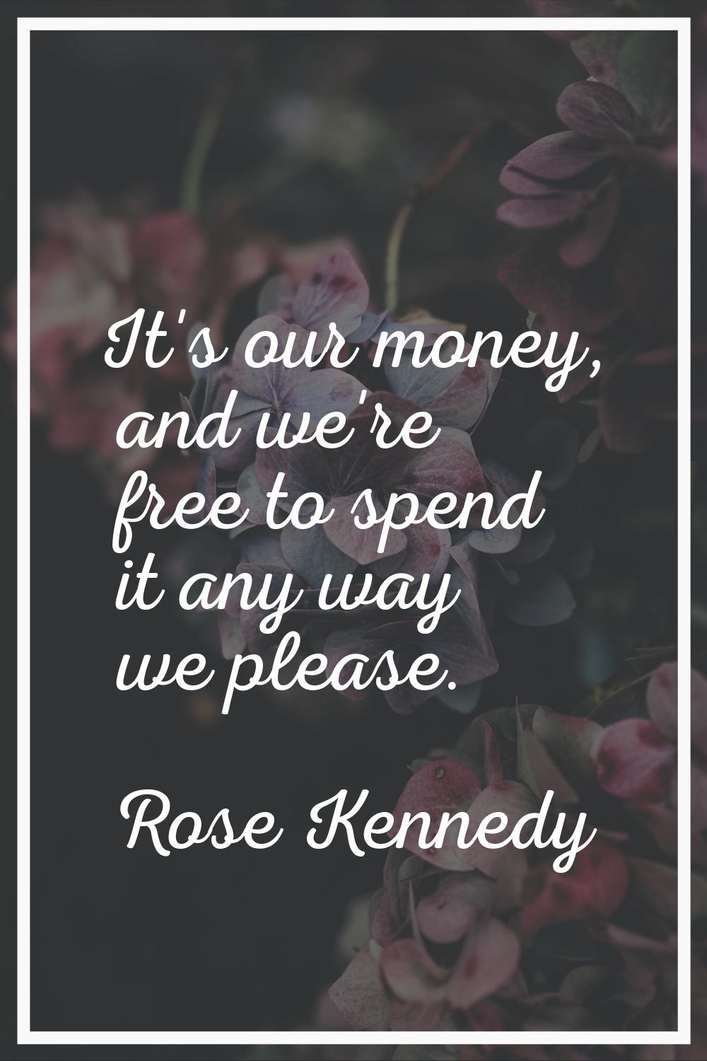 It's our money, and we're free to spend it any way we please.