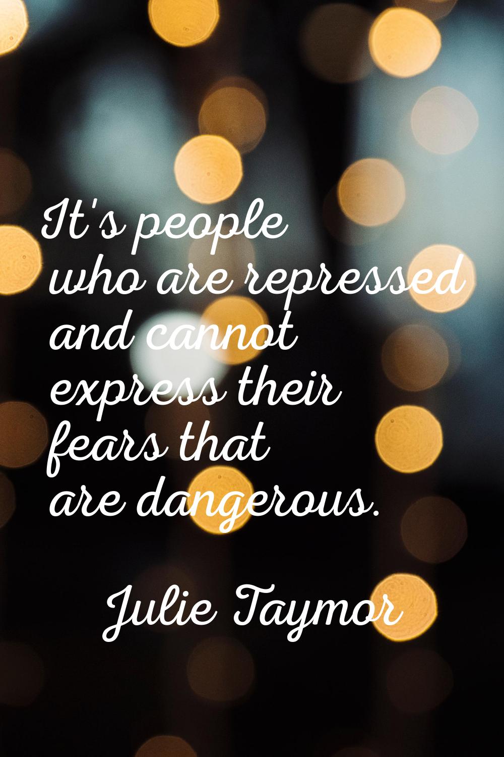 It's people who are repressed and cannot express their fears that are dangerous.