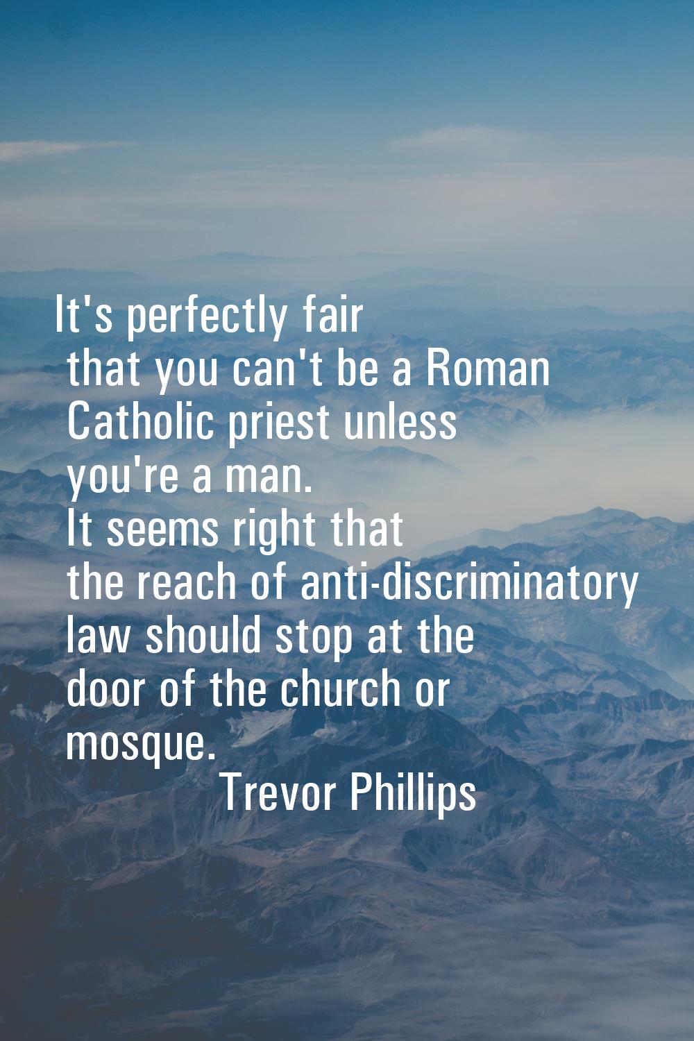It's perfectly fair that you can't be a Roman Catholic priest unless you're a man. It seems right t