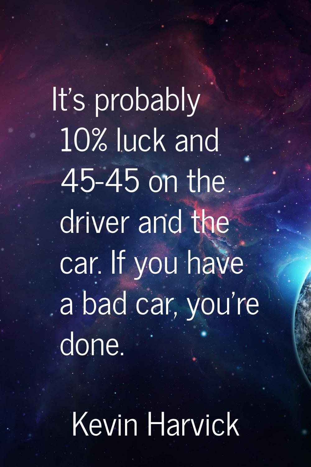 It's probably 10% luck and 45-45 on the driver and the car. If you have a bad car, you're done.