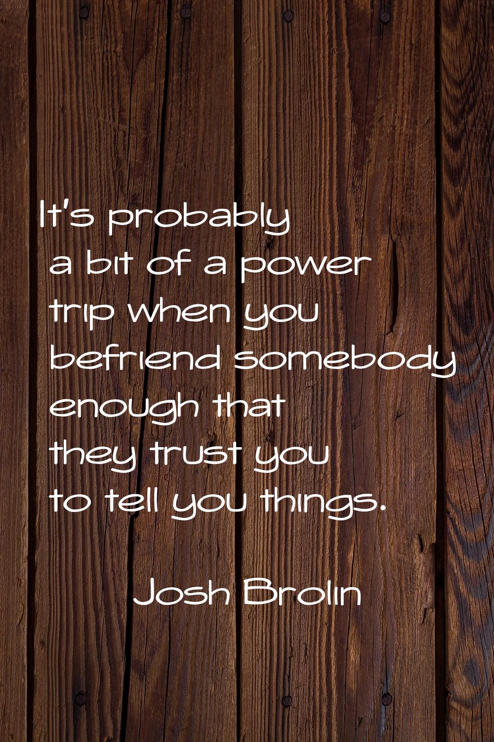 It's probably a bit of a power trip when you befriend somebody enough that they trust you to tell y
