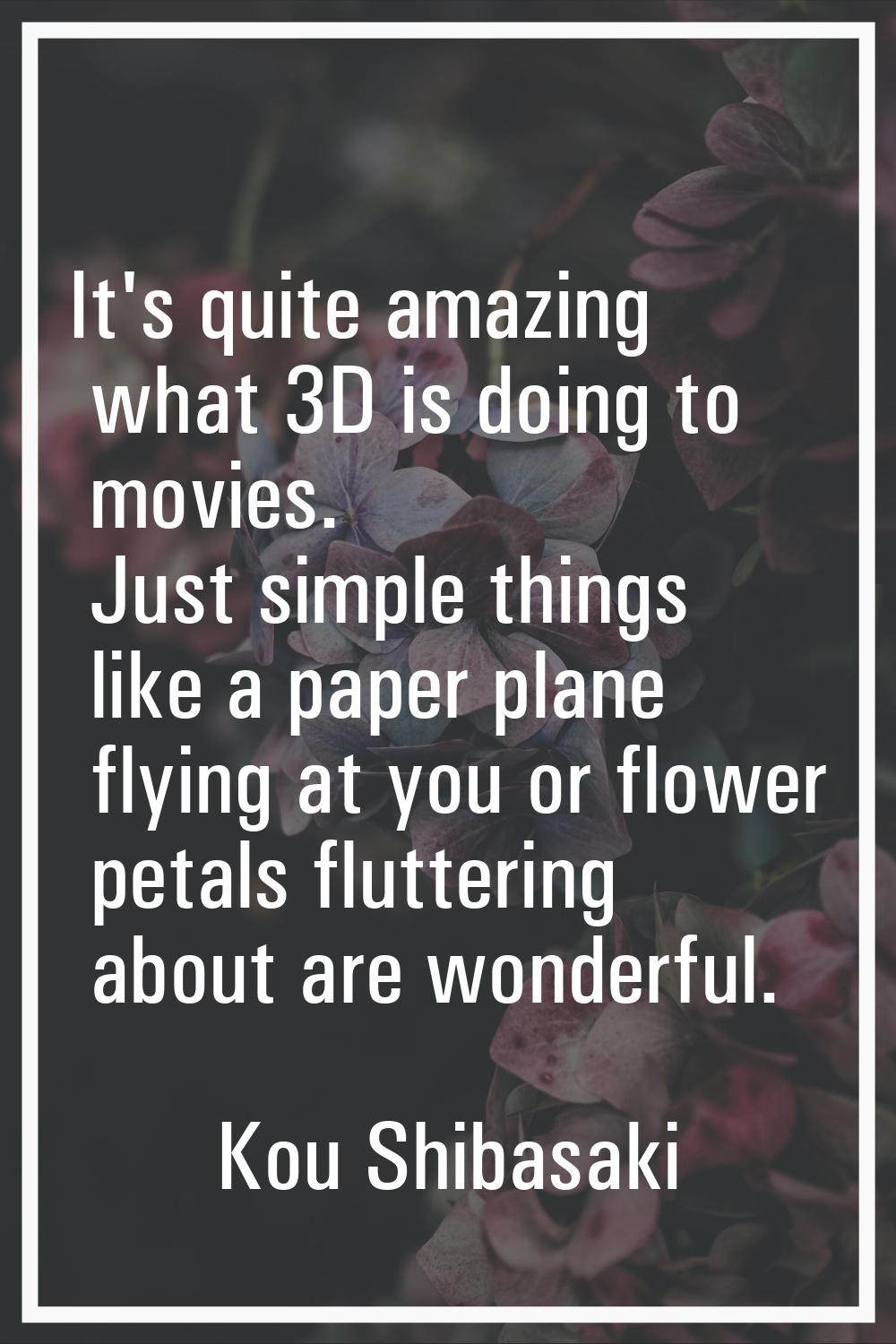 It's quite amazing what 3D is doing to movies. Just simple things like a paper plane flying at you 