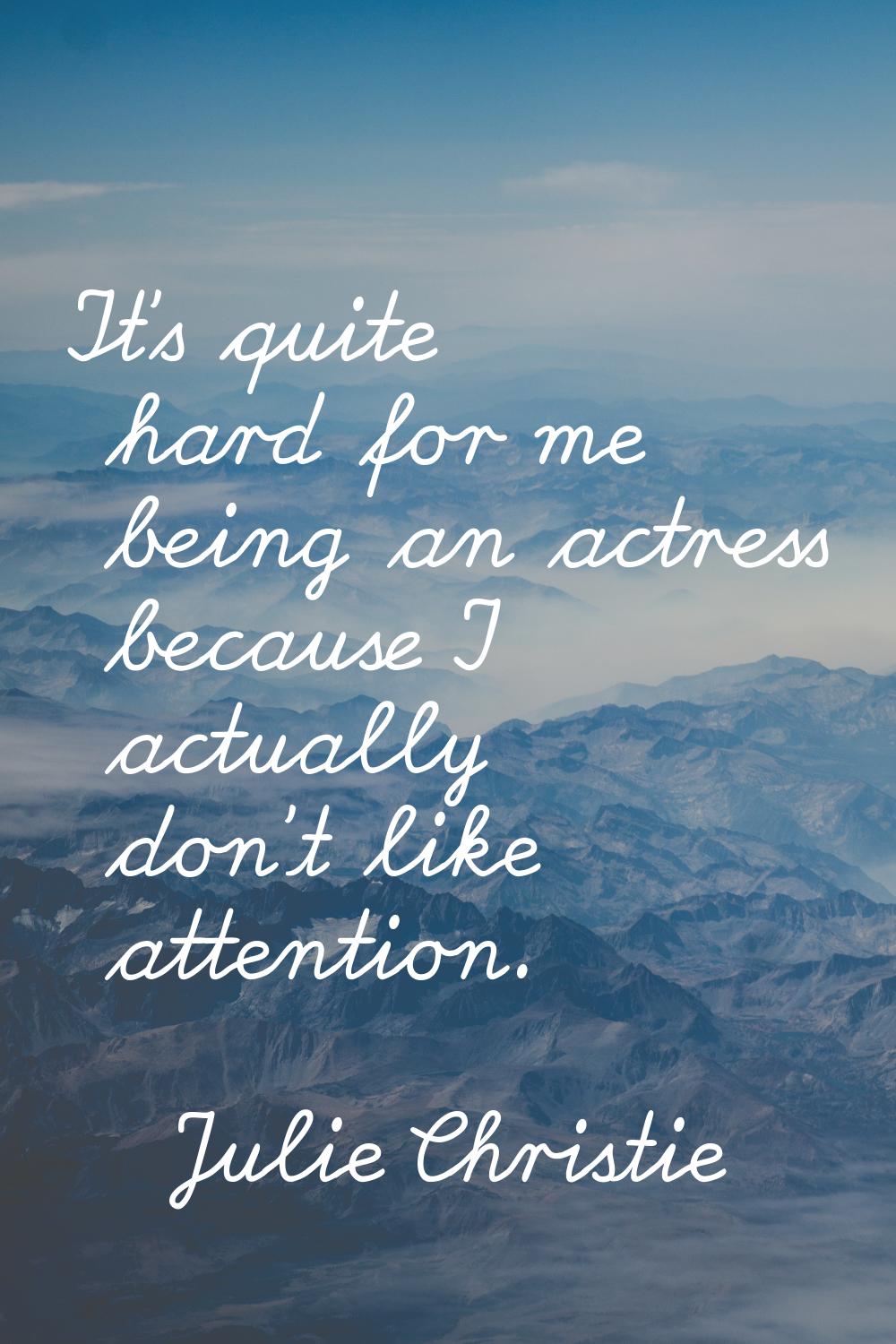 It's quite hard for me being an actress because I actually don't like attention.