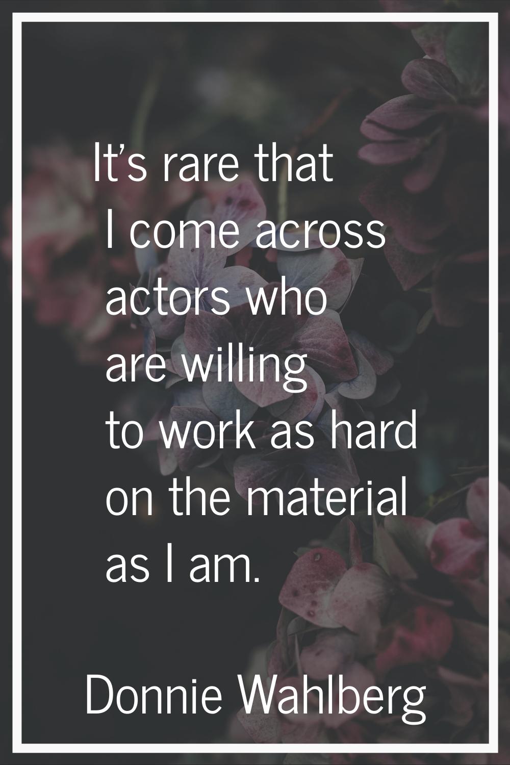It's rare that I come across actors who are willing to work as hard on the material as I am.