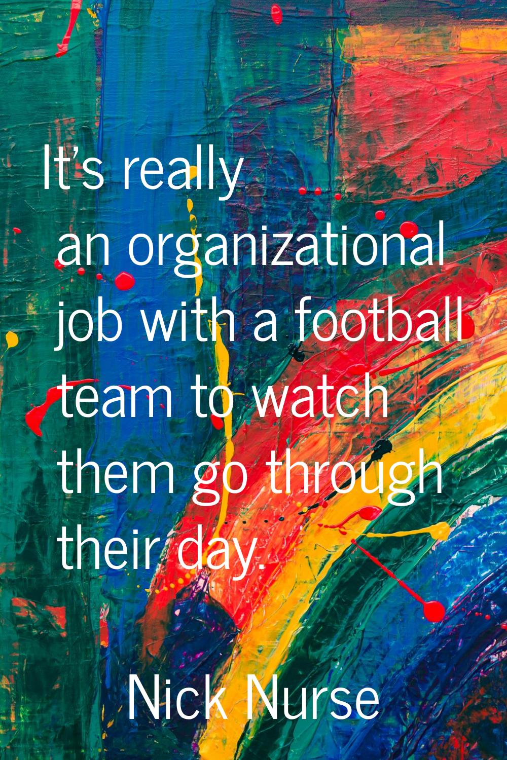 It's really an organizational job with a football team to watch them go through their day.