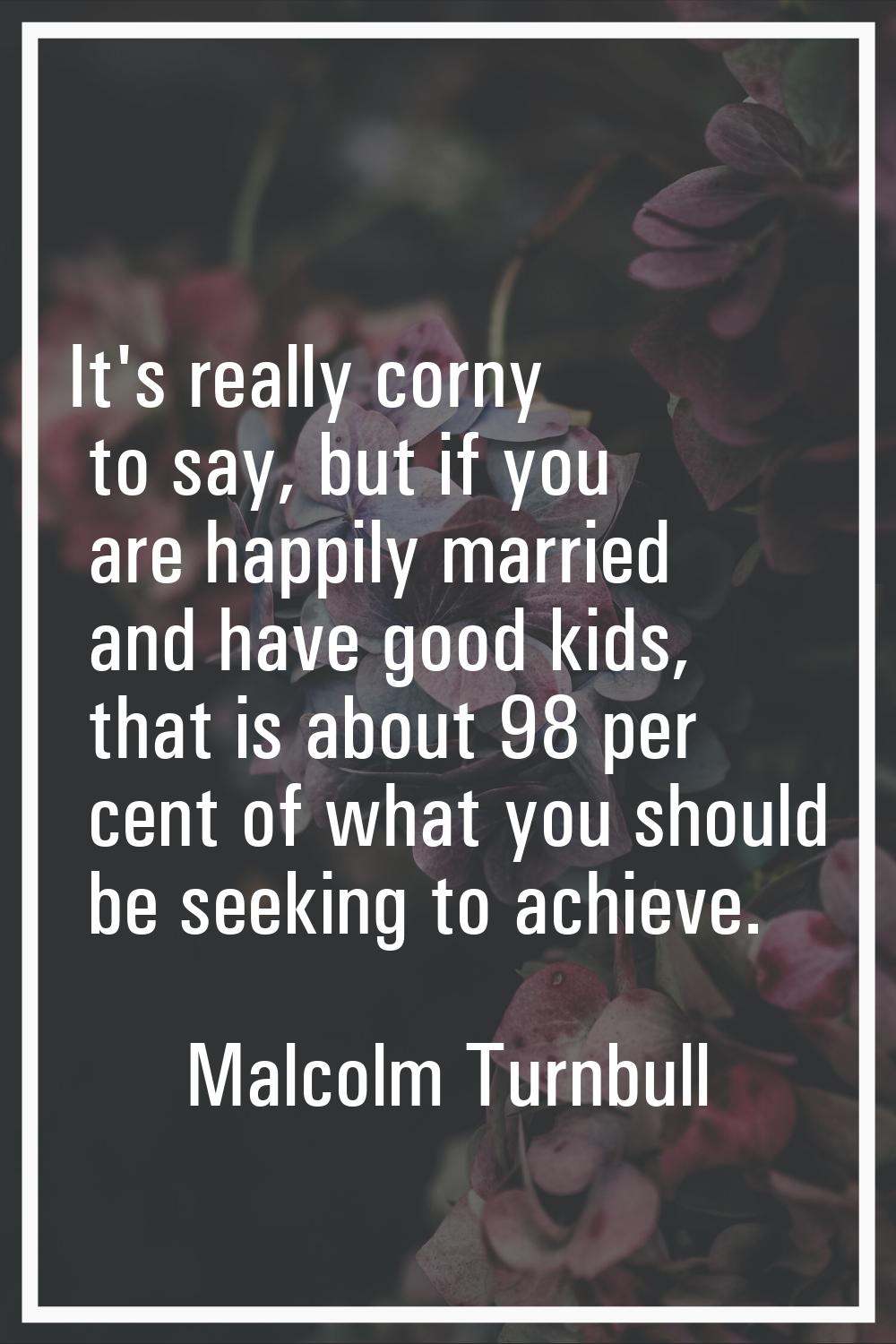 It's really corny to say, but if you are happily married and have good kids, that is about 98 per c