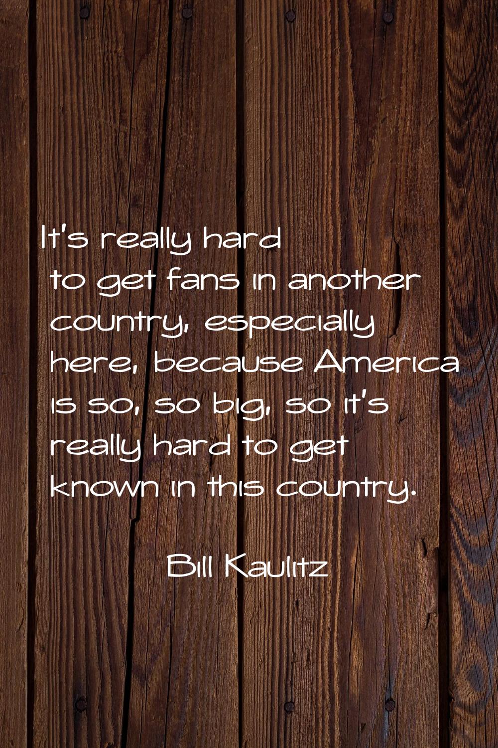 It's really hard to get fans in another country, especially here, because America is so, so big, so