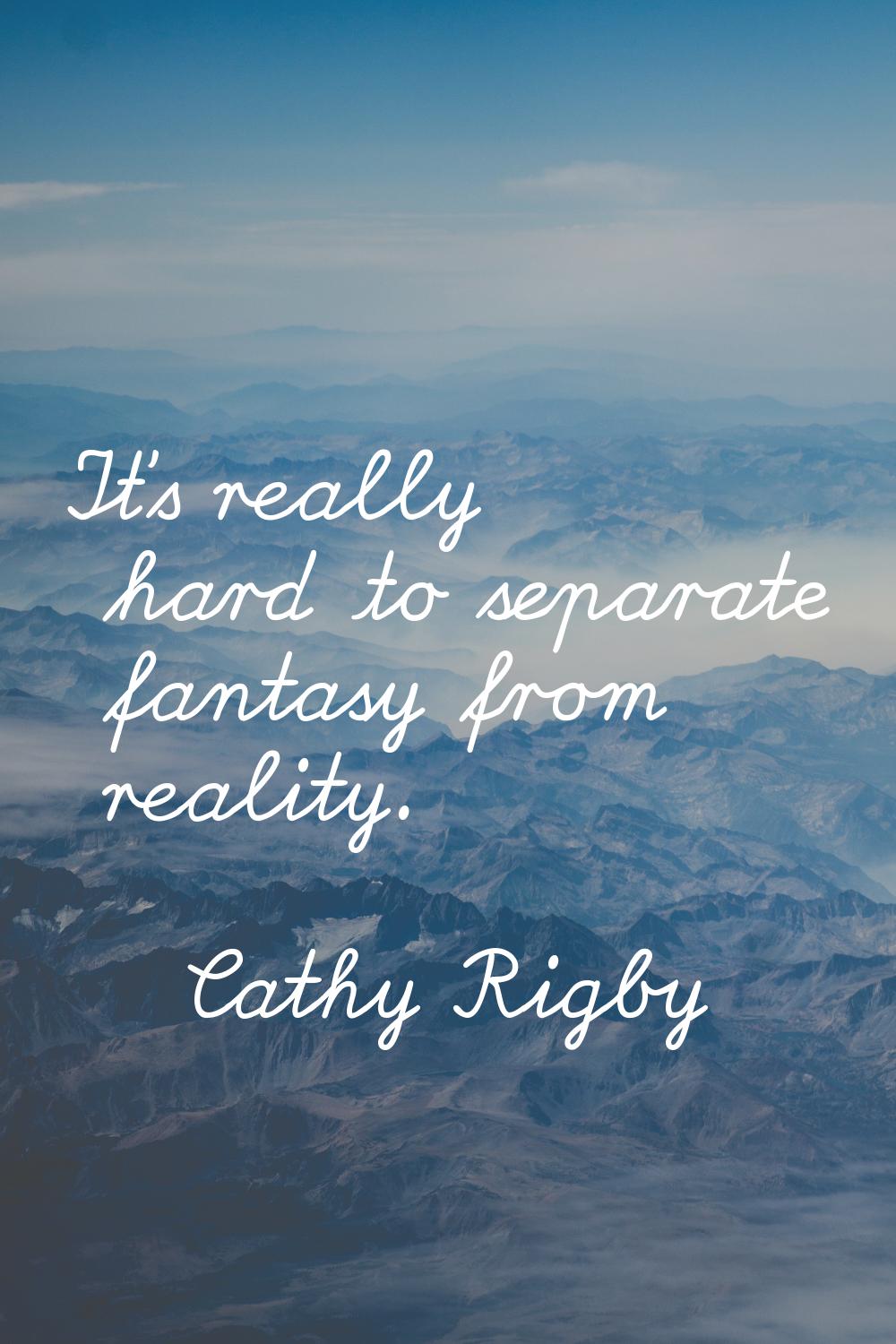 It's really hard to separate fantasy from reality.