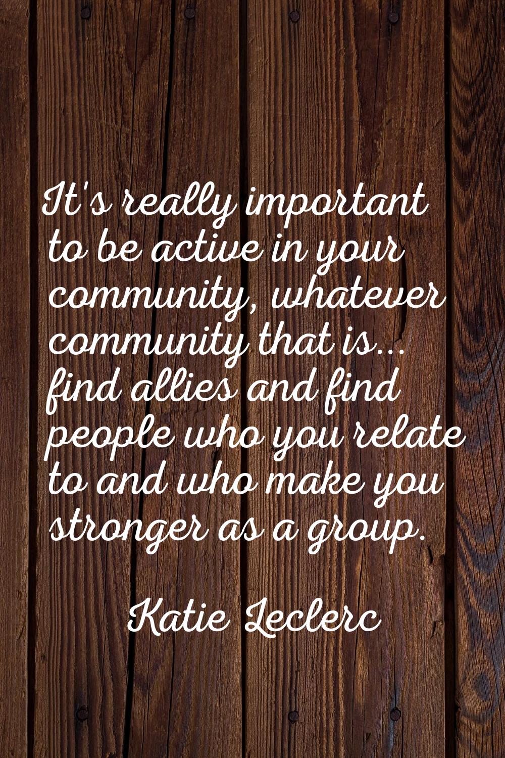 It's really important to be active in your community, whatever community that is... find allies and