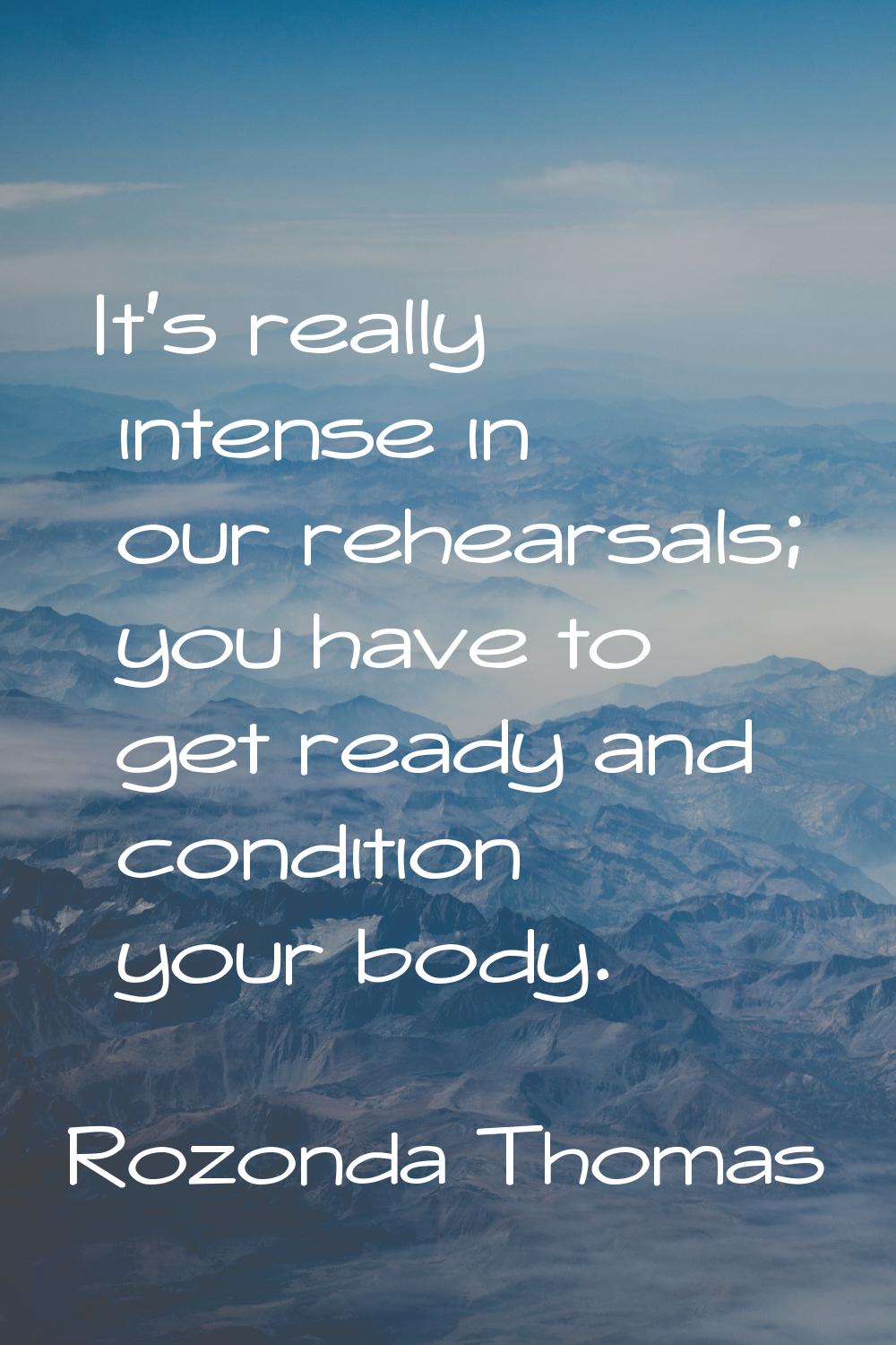 It's really intense in our rehearsals; you have to get ready and condition your body.