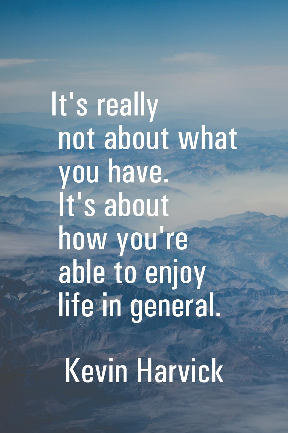 It's really not about what you have. It's about how you're able to enjoy life in general.