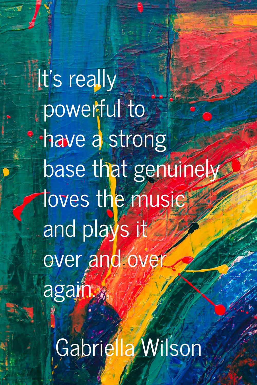 It's really powerful to have a strong base that genuinely loves the music and plays it over and ove