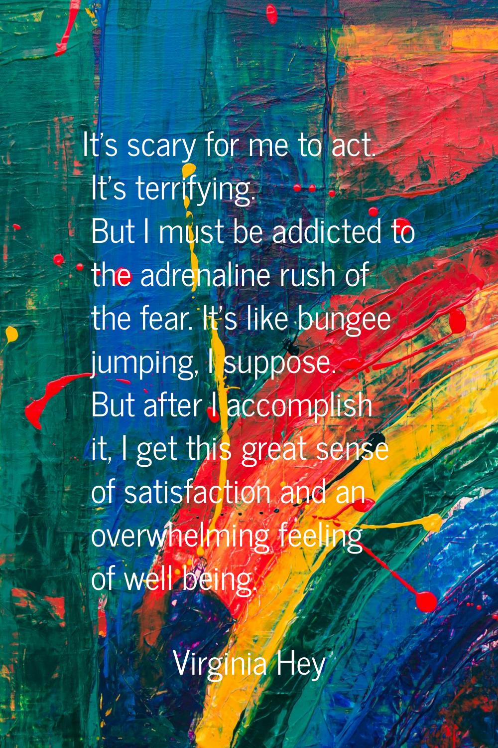 It's scary for me to act. It's terrifying. But I must be addicted to the adrenaline rush of the fea