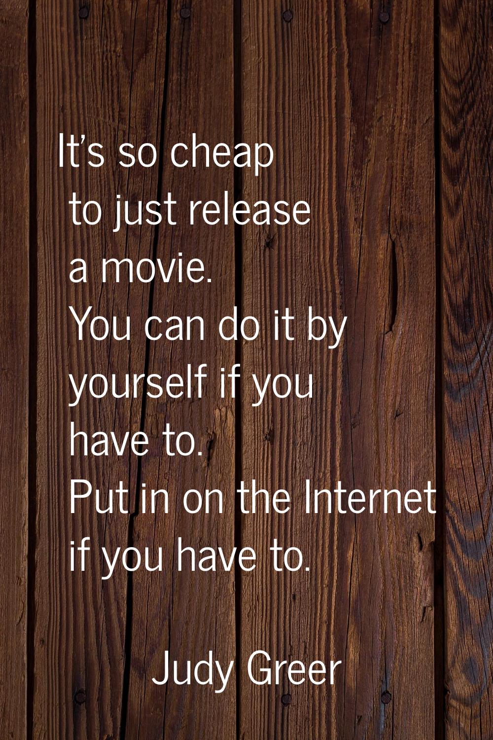 It's so cheap to just release a movie. You can do it by yourself if you have to. Put in on the Inte