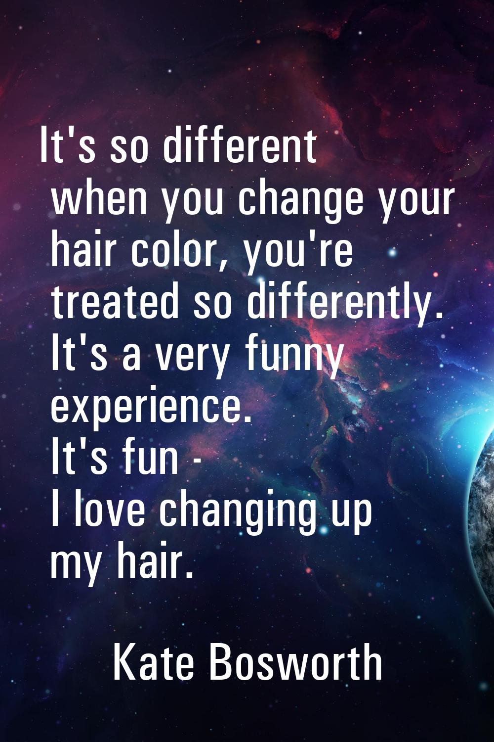 It's so different when you change your hair color, you're treated so differently. It's a very funny