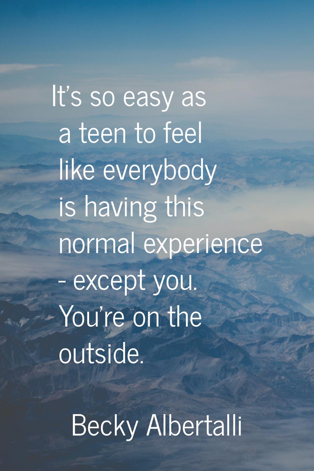 It's so easy as a teen to feel like everybody is having this normal experience - except you. You're