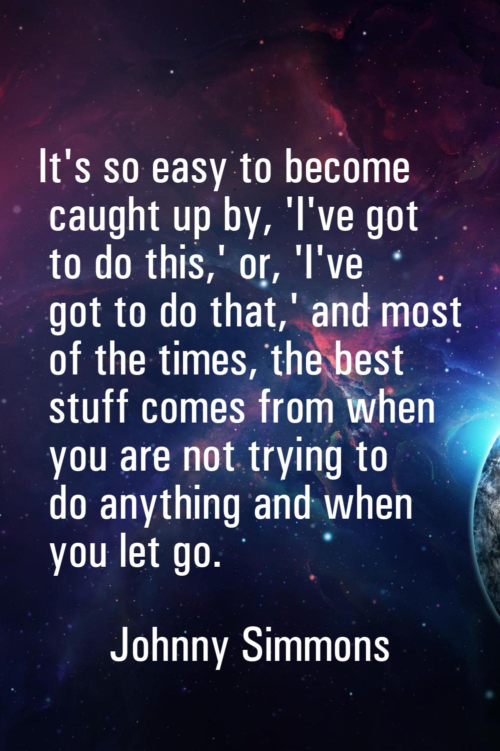 It's so easy to become caught up by, 'I've got to do this,' or, 'I've got to do that,' and most of 