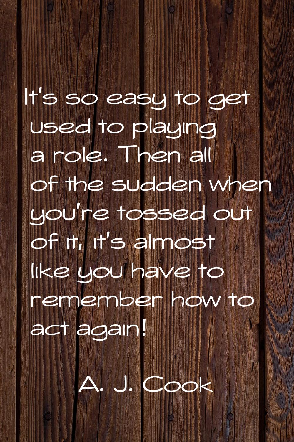 It's so easy to get used to playing a role. Then all of the sudden when you're tossed out of it, it