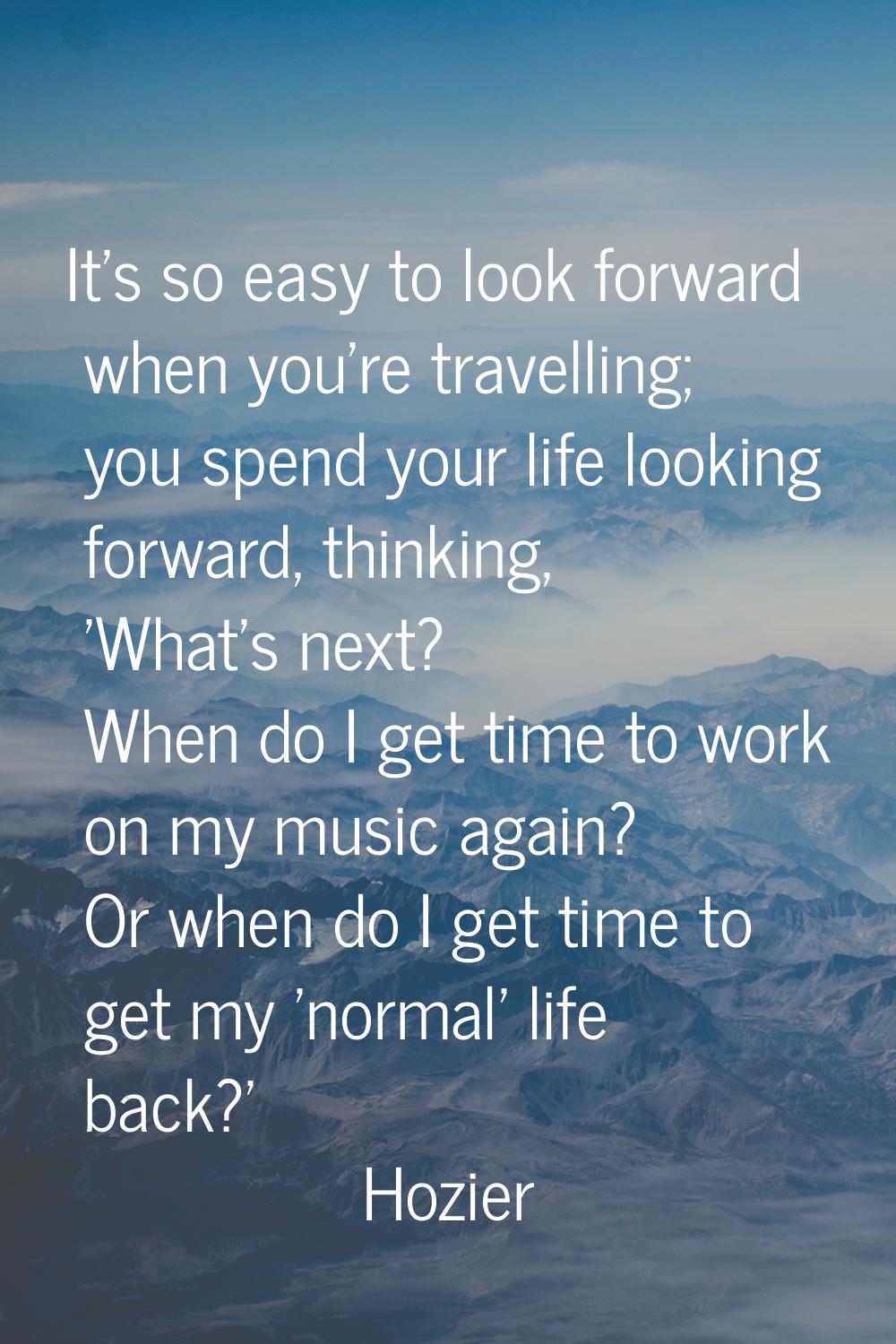 It's so easy to look forward when you're travelling; you spend your life looking forward, thinking,