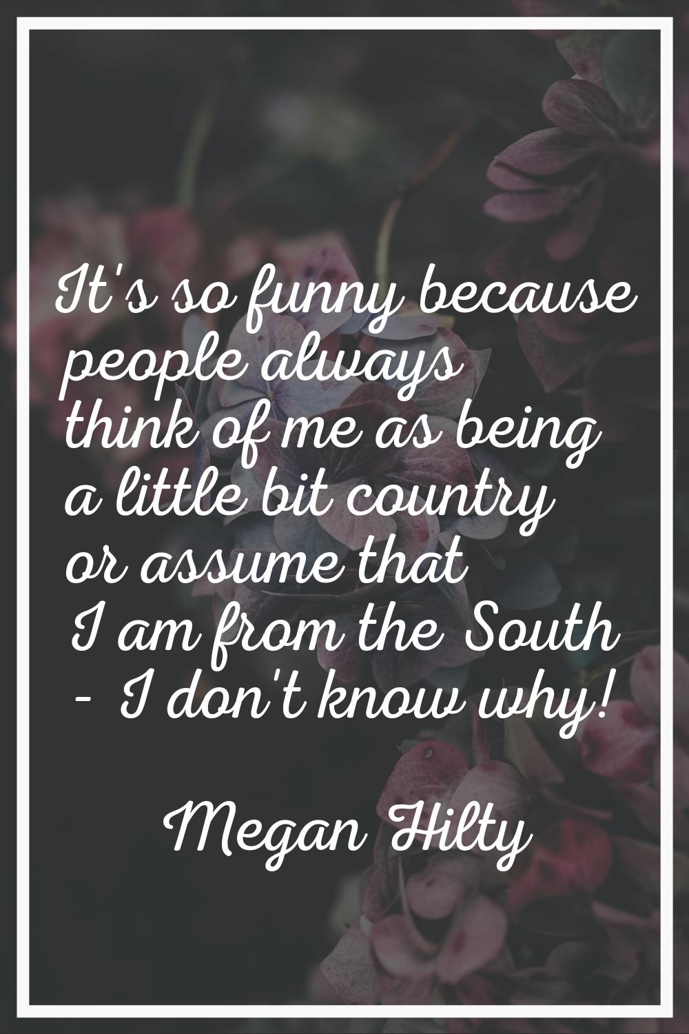 It's so funny because people always think of me as being a little bit country or assume that I am f