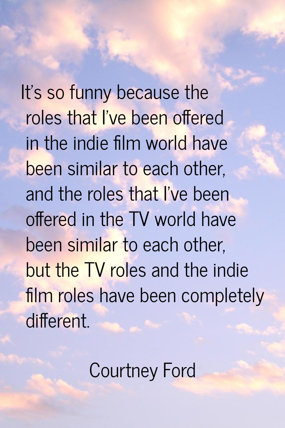 It's so funny because the roles that I've been offered in the indie film world have been similar to