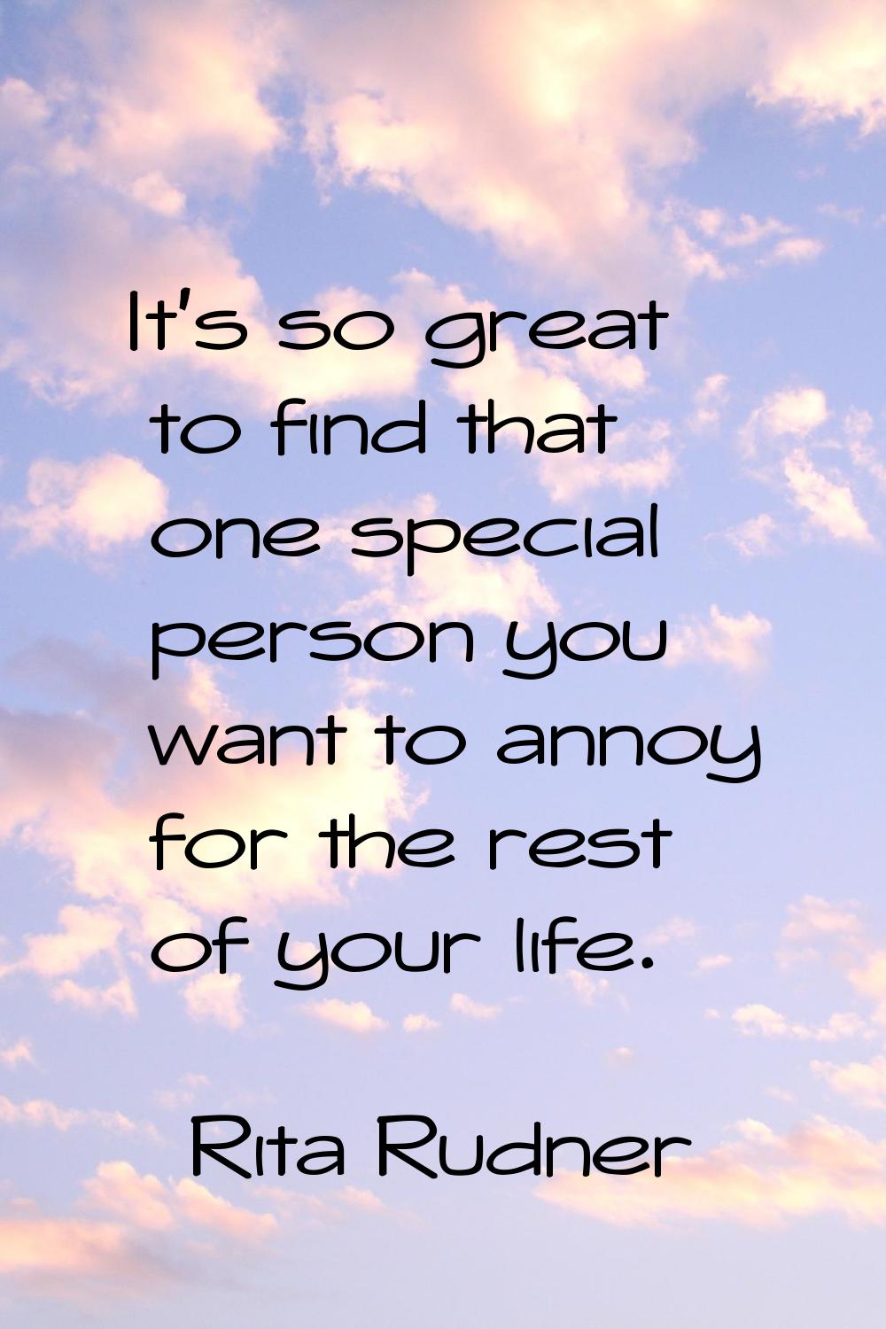 It's so great to find that one special person you want to annoy for the rest of your life.
