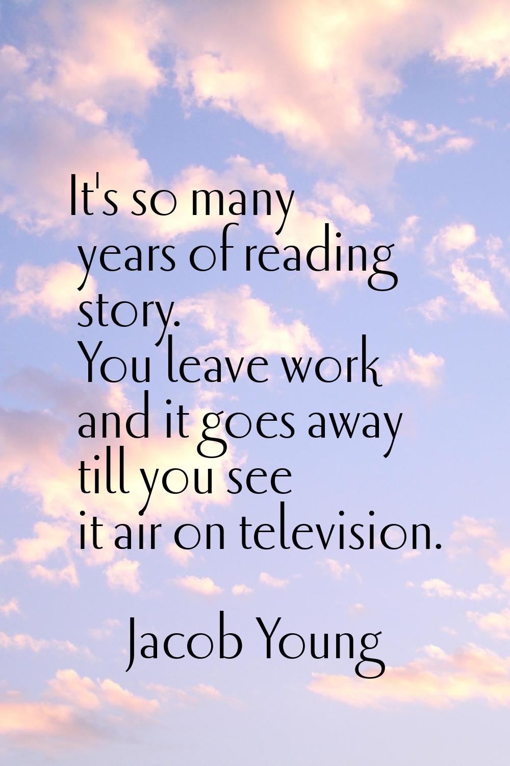 It's so many years of reading story. You leave work and it goes away till you see it air on televis