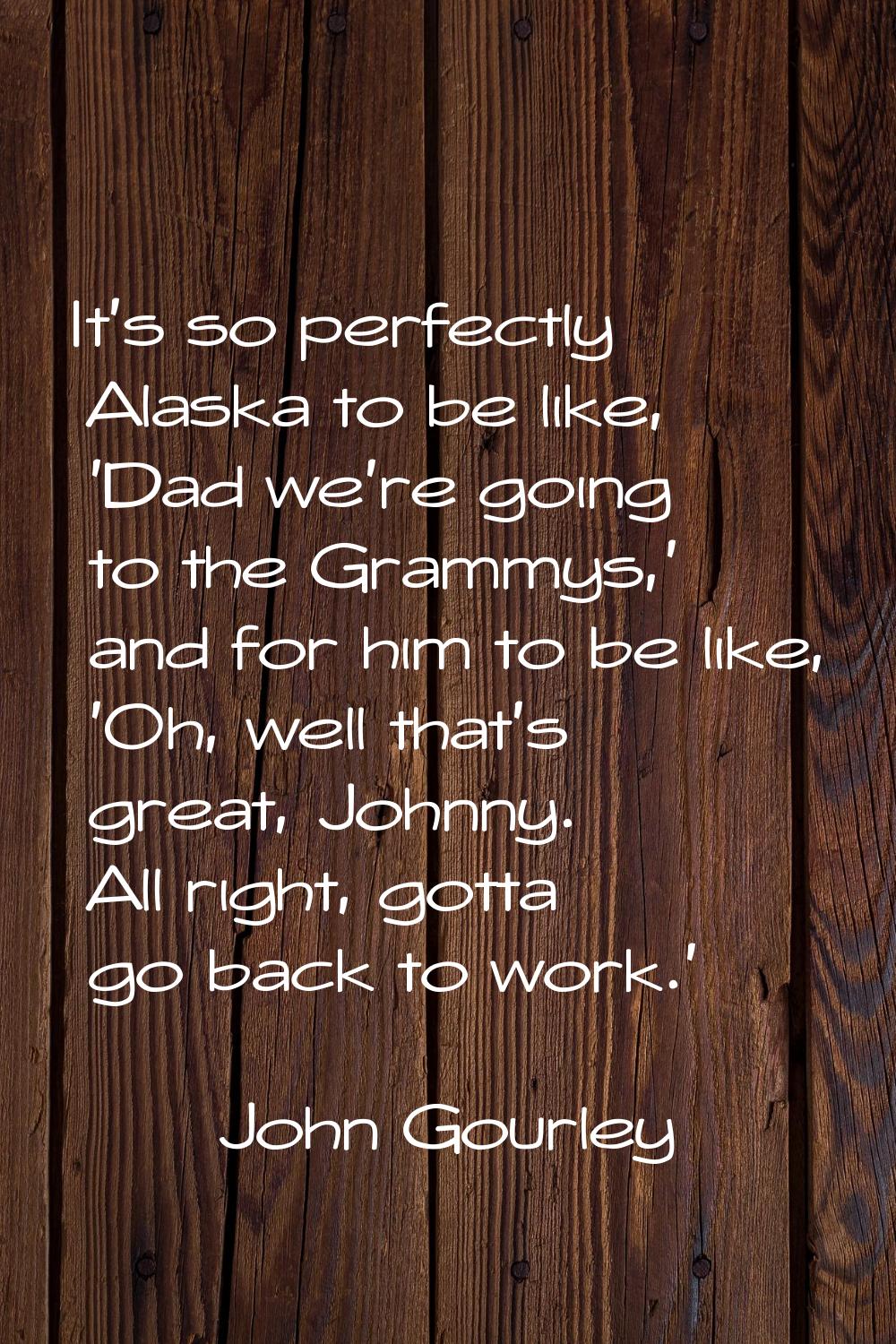 It's so perfectly Alaska to be like, 'Dad we're going to the Grammys,' and for him to be like, 'Oh,